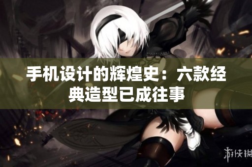 手机设计的辉煌史：六款经典造型已成往事