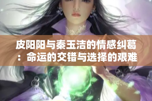 皮阳阳与秦玉洁的情感纠葛：命运的交错与选择的艰难