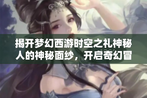 揭开梦幻西游时空之礼神秘人的神秘面纱，开启奇幻冒险之旅