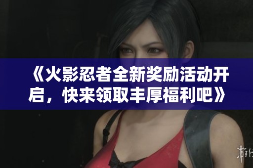 《火影忍者全新奖励活动开启，快来领取丰厚福利吧》