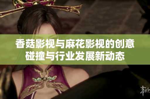 香菇影视与麻花影视的创意碰撞与行业发展新动态