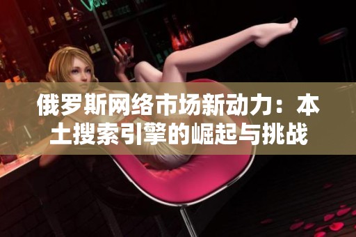 俄罗斯网络市场新动力：本土搜索引擎的崛起与挑战
