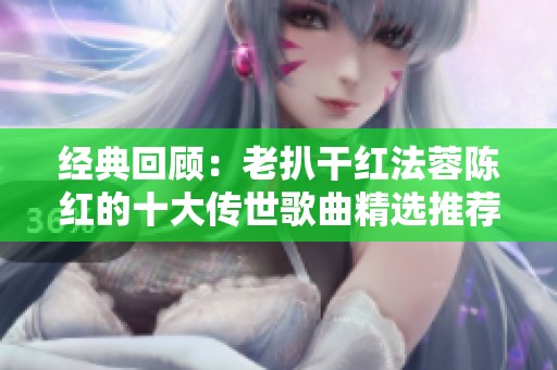 经典回顾：老扒干红法蓉陈红的十大传世歌曲精选推荐