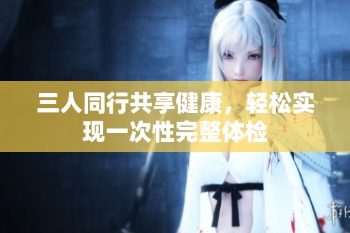 三人同行共享健康，轻松实现一次性完整体检