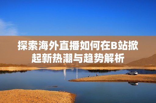 探索海外直播如何在B站掀起新热潮与趋势解析