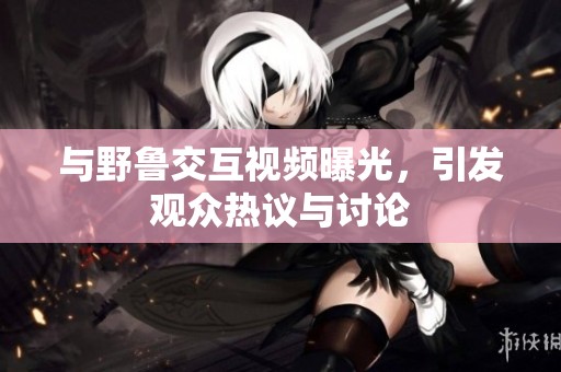 与野鲁交互视频曝光，引发观众热议与讨论
