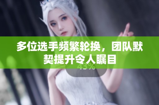 多位选手频繁轮换，团队默契提升令人瞩目