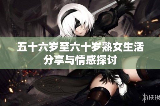 五十六岁至六十岁熟女生活分享与情感探讨