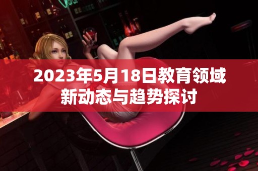2023年5月18日教育领域新动态与趋势探讨