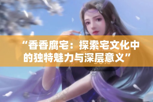 “香香腐宅：探索宅文化中的独特魅力与深层意义”