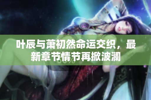 叶辰与萧初然命运交织，最新章节情节再掀波澜