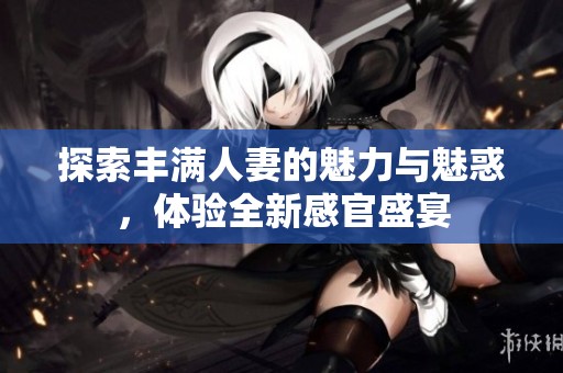 探索丰满人妻的魅力与魅惑，体验全新感官盛宴