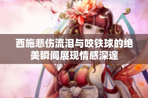 西施悲伤流泪与咬铁球的绝美瞬间展现情感深邃