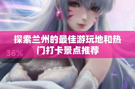 探索兰州的最佳游玩地和热门打卡景点推荐