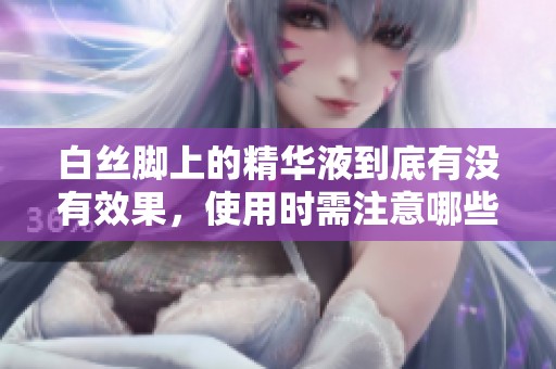 白丝脚上的精华液到底有没有效果，使用时需注意哪些问题