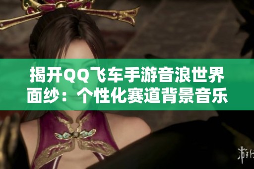 揭开QQ飞车手游音浪世界面纱：个性化赛道背景音乐全解析
