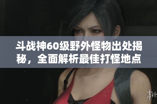 斗战神60级野外怪物出处揭秘，全面解析最佳打怪地点
