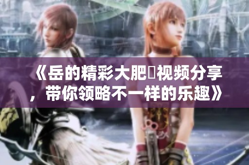 《岳的精彩大肥坹视频分享，带你领略不一样的乐趣》