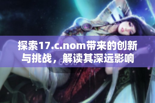 探索17.c.nom带来的创新与挑战，解读其深远影响