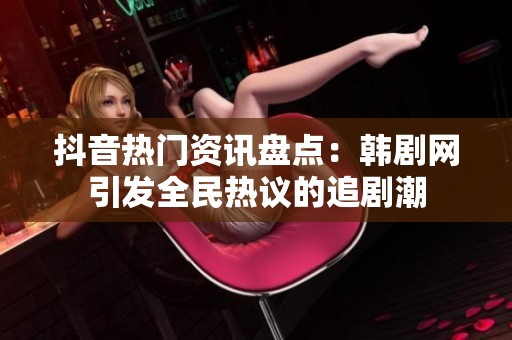 抖音热门资讯盘点：韩剧网引发全民热议的追剧潮