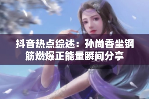 抖音热点综述：孙尚香坐钢筋燃爆正能量瞬间分享