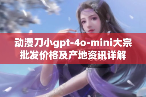 动漫刀小gpt-4o-mini大宗批发价格及产地资讯详解