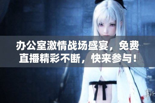办公室激情战场盛宴，免费直播精彩不断，快来参与！