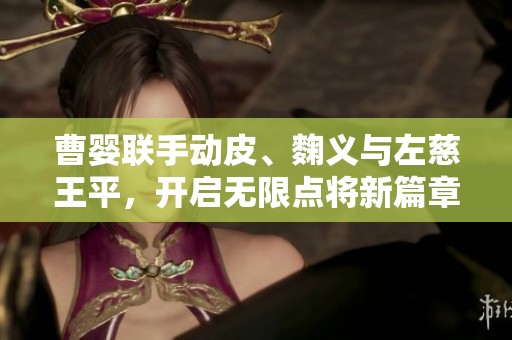 曹婴联手动皮、麴义与左慈王平，开启无限点将新篇章