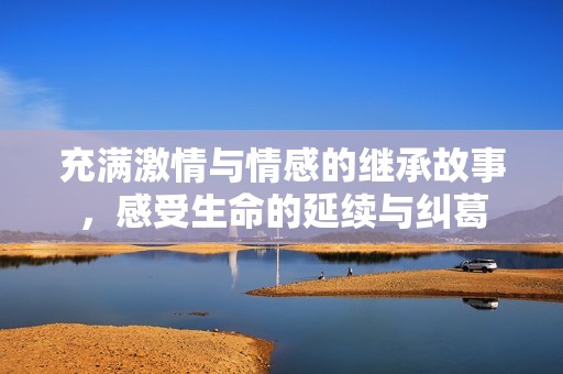 充满激情与情感的继承故事，感受生命的延续与纠葛