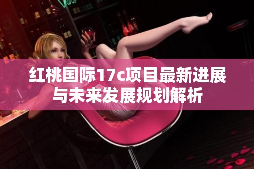 红桃国际17c项目最新进展与未来发展规划解析