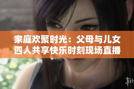 家庭欢聚时光：父母与儿女四人共享快乐时刻现场直播