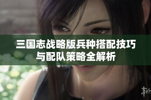 三国志战略版兵种搭配技巧与配队策略全解析