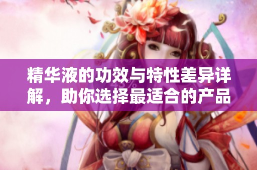 精华液的功效与特性差异详解，助你选择最适合的产品