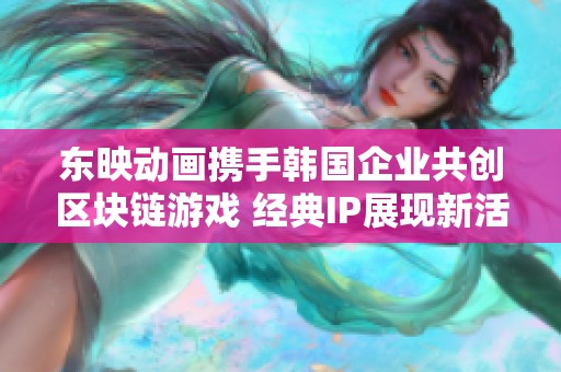 东映动画携手韩国企业共创区块链游戏 经典IP展现新活力