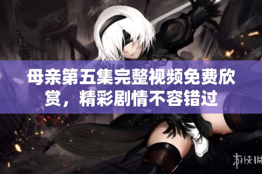 母亲第五集完整视频免费欣赏，精彩剧情不容错过
