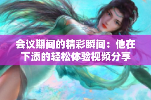 会议期间的精彩瞬间：他在下添的轻松体验视频分享