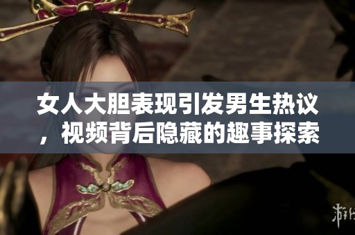 女人大胆表现引发男生热议，视频背后隐藏的趣事探索