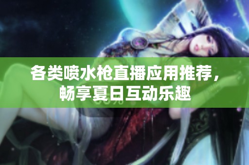 各类喷水枪直播应用推荐，畅享夏日互动乐趣