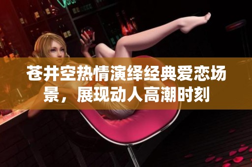 苍井空热情演绎经典爱恋场景，展现动人高潮时刻