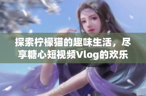 探索柠檬猫的趣味生活，尽享糖心短视频Vlog的欢乐时刻