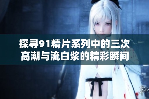 探寻91精片系列中的三次高潮与流白浆的精彩瞬间