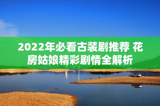 2022年必看古装剧推荐 花房姑娘精彩剧情全解析