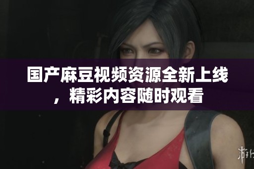国产麻豆视频资源全新上线，精彩内容随时观看