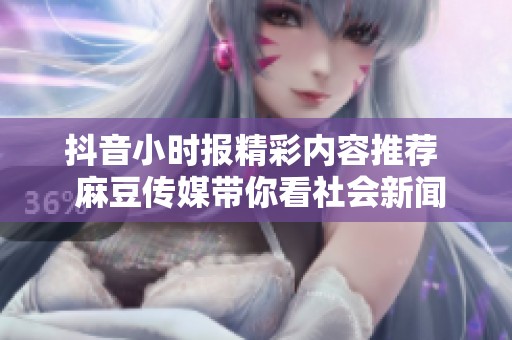 抖音小时报精彩内容推荐  麻豆传媒带你看社会新闻