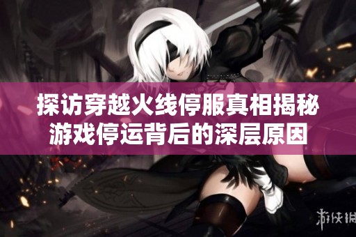 探访穿越火线停服真相揭秘游戏停运背后的深层原因