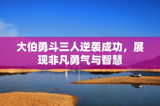 大伯勇斗三人逆袭成功，展现非凡勇气与智慧