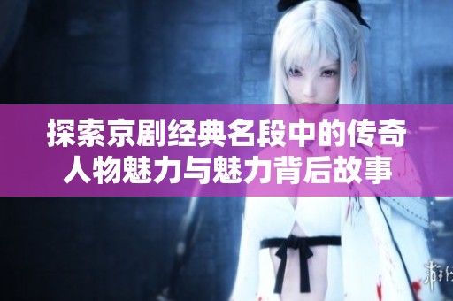 探索京剧经典名段中的传奇人物魅力与魅力背后故事