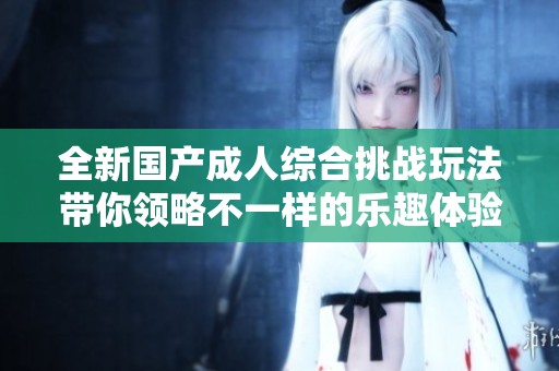 全新国产成人综合挑战玩法带你领略不一样的乐趣体验