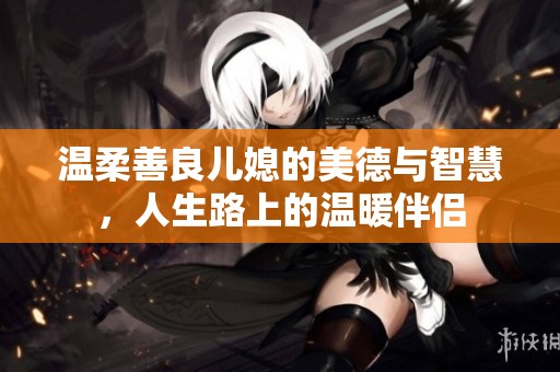 温柔善良儿媳的美德与智慧，人生路上的温暖伴侣