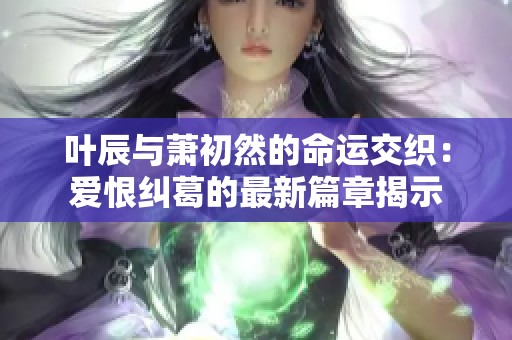 叶辰与萧初然的命运交织：爱恨纠葛的最新篇章揭示